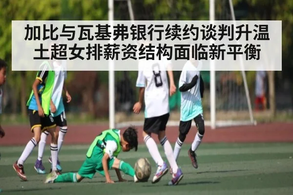 加比与瓦基弗银行续约谈判升温 土超女排薪资结构面临新平衡